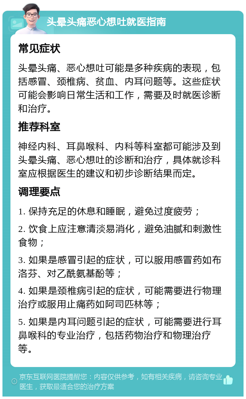 头晕头痛恶心想吐就医指南 常见症状 头晕头痛、恶心想吐可能是多种疾病的表现，包括感冒、颈椎病、贫血、内耳问题等。这些症状可能会影响日常生活和工作，需要及时就医诊断和治疗。 推荐科室 神经内科、耳鼻喉科、内科等科室都可能涉及到头晕头痛、恶心想吐的诊断和治疗，具体就诊科室应根据医生的建议和初步诊断结果而定。 调理要点 1. 保持充足的休息和睡眠，避免过度疲劳； 2. 饮食上应注意清淡易消化，避免油腻和刺激性食物； 3. 如果是感冒引起的症状，可以服用感冒药如布洛芬、对乙酰氨基酚等； 4. 如果是颈椎病引起的症状，可能需要进行物理治疗或服用止痛药如阿司匹林等； 5. 如果是内耳问题引起的症状，可能需要进行耳鼻喉科的专业治疗，包括药物治疗和物理治疗等。