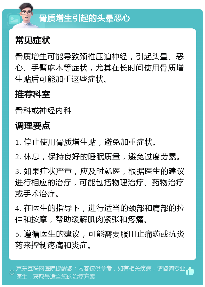 骨质增生引起的头晕恶心 常见症状 骨质增生可能导致颈椎压迫神经，引起头晕、恶心、手臂麻木等症状，尤其在长时间使用骨质增生贴后可能加重这些症状。 推荐科室 骨科或神经内科 调理要点 1. 停止使用骨质增生贴，避免加重症状。 2. 休息，保持良好的睡眠质量，避免过度劳累。 3. 如果症状严重，应及时就医，根据医生的建议进行相应的治疗，可能包括物理治疗、药物治疗或手术治疗。 4. 在医生的指导下，进行适当的颈部和肩部的拉伸和按摩，帮助缓解肌肉紧张和疼痛。 5. 遵循医生的建议，可能需要服用止痛药或抗炎药来控制疼痛和炎症。