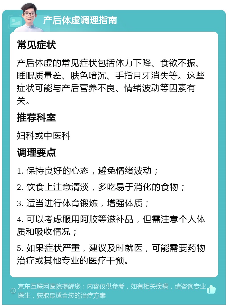 产后体虚调理指南 常见症状 产后体虚的常见症状包括体力下降、食欲不振、睡眠质量差、肤色暗沉、手指月牙消失等。这些症状可能与产后营养不良、情绪波动等因素有关。 推荐科室 妇科或中医科 调理要点 1. 保持良好的心态，避免情绪波动； 2. 饮食上注意清淡，多吃易于消化的食物； 3. 适当进行体育锻炼，增强体质； 4. 可以考虑服用阿胶等滋补品，但需注意个人体质和吸收情况； 5. 如果症状严重，建议及时就医，可能需要药物治疗或其他专业的医疗干预。