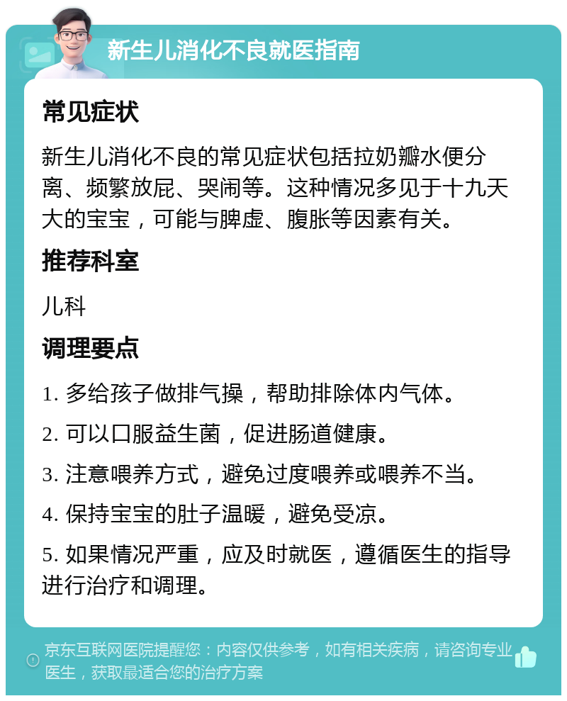 新生儿消化不良就医指南 常见症状 新生儿消化不良的常见症状包括拉奶瓣水便分离、频繁放屁、哭闹等。这种情况多见于十九天大的宝宝，可能与脾虚、腹胀等因素有关。 推荐科室 儿科 调理要点 1. 多给孩子做排气操，帮助排除体内气体。 2. 可以口服益生菌，促进肠道健康。 3. 注意喂养方式，避免过度喂养或喂养不当。 4. 保持宝宝的肚子温暖，避免受凉。 5. 如果情况严重，应及时就医，遵循医生的指导进行治疗和调理。