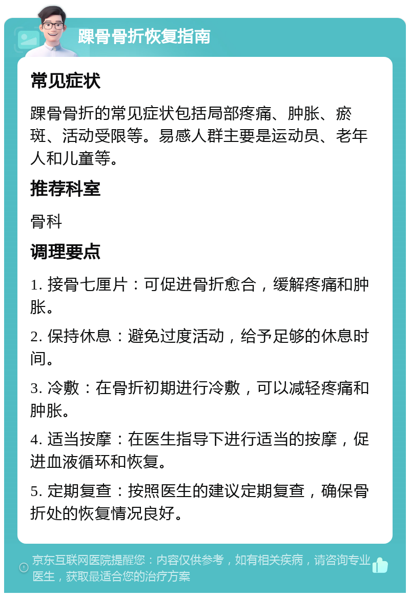 踝骨骨折恢复指南 常见症状 踝骨骨折的常见症状包括局部疼痛、肿胀、瘀斑、活动受限等。易感人群主要是运动员、老年人和儿童等。 推荐科室 骨科 调理要点 1. 接骨七厘片：可促进骨折愈合，缓解疼痛和肿胀。 2. 保持休息：避免过度活动，给予足够的休息时间。 3. 冷敷：在骨折初期进行冷敷，可以减轻疼痛和肿胀。 4. 适当按摩：在医生指导下进行适当的按摩，促进血液循环和恢复。 5. 定期复查：按照医生的建议定期复查，确保骨折处的恢复情况良好。