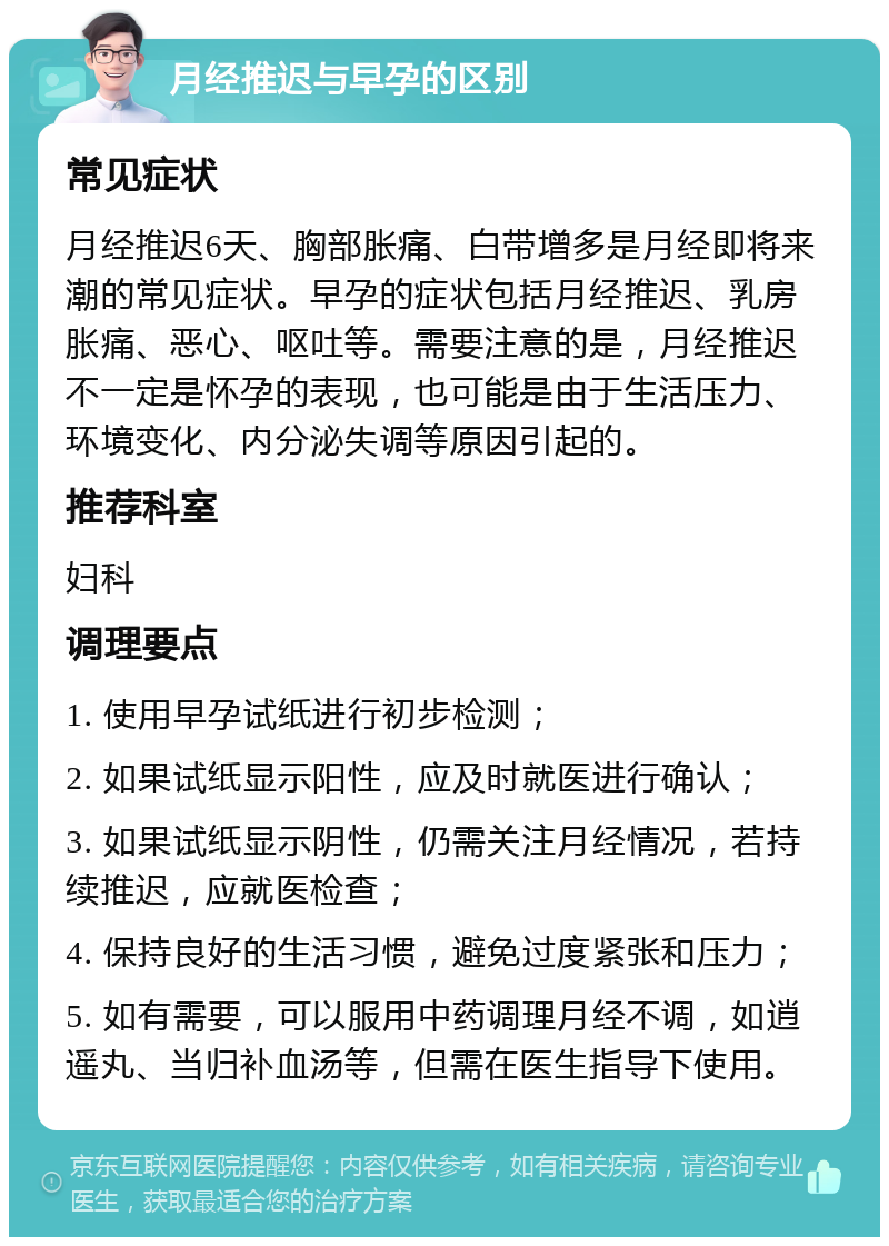 月经推迟与早孕的区别 常见症状 月经推迟6天、胸部胀痛、白带增多是月经即将来潮的常见症状。早孕的症状包括月经推迟、乳房胀痛、恶心、呕吐等。需要注意的是，月经推迟不一定是怀孕的表现，也可能是由于生活压力、环境变化、内分泌失调等原因引起的。 推荐科室 妇科 调理要点 1. 使用早孕试纸进行初步检测； 2. 如果试纸显示阳性，应及时就医进行确认； 3. 如果试纸显示阴性，仍需关注月经情况，若持续推迟，应就医检查； 4. 保持良好的生活习惯，避免过度紧张和压力； 5. 如有需要，可以服用中药调理月经不调，如逍遥丸、当归补血汤等，但需在医生指导下使用。