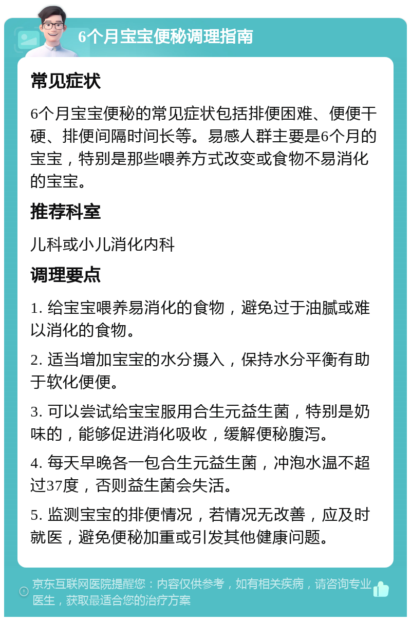 6个月宝宝便秘调理指南 常见症状 6个月宝宝便秘的常见症状包括排便困难、便便干硬、排便间隔时间长等。易感人群主要是6个月的宝宝，特别是那些喂养方式改变或食物不易消化的宝宝。 推荐科室 儿科或小儿消化内科 调理要点 1. 给宝宝喂养易消化的食物，避免过于油腻或难以消化的食物。 2. 适当增加宝宝的水分摄入，保持水分平衡有助于软化便便。 3. 可以尝试给宝宝服用合生元益生菌，特别是奶味的，能够促进消化吸收，缓解便秘腹泻。 4. 每天早晚各一包合生元益生菌，冲泡水温不超过37度，否则益生菌会失活。 5. 监测宝宝的排便情况，若情况无改善，应及时就医，避免便秘加重或引发其他健康问题。