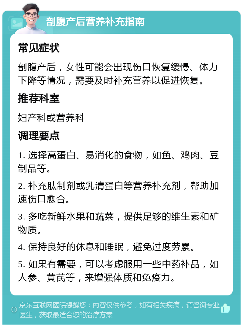 剖腹产后营养补充指南 常见症状 剖腹产后，女性可能会出现伤口恢复缓慢、体力下降等情况，需要及时补充营养以促进恢复。 推荐科室 妇产科或营养科 调理要点 1. 选择高蛋白、易消化的食物，如鱼、鸡肉、豆制品等。 2. 补充肽制剂或乳清蛋白等营养补充剂，帮助加速伤口愈合。 3. 多吃新鲜水果和蔬菜，提供足够的维生素和矿物质。 4. 保持良好的休息和睡眠，避免过度劳累。 5. 如果有需要，可以考虑服用一些中药补品，如人参、黄芪等，来增强体质和免疫力。