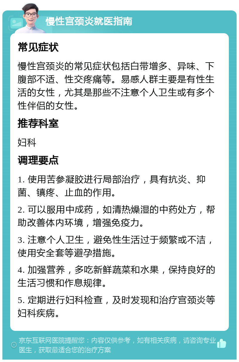 慢性宫颈炎就医指南 常见症状 慢性宫颈炎的常见症状包括白带增多、异味、下腹部不适、性交疼痛等。易感人群主要是有性生活的女性，尤其是那些不注意个人卫生或有多个性伴侣的女性。 推荐科室 妇科 调理要点 1. 使用苦参凝胶进行局部治疗，具有抗炎、抑菌、镇疼、止血的作用。 2. 可以服用中成药，如清热燥湿的中药处方，帮助改善体内环境，增强免疫力。 3. 注意个人卫生，避免性生活过于频繁或不洁，使用安全套等避孕措施。 4. 加强营养，多吃新鲜蔬菜和水果，保持良好的生活习惯和作息规律。 5. 定期进行妇科检查，及时发现和治疗宫颈炎等妇科疾病。