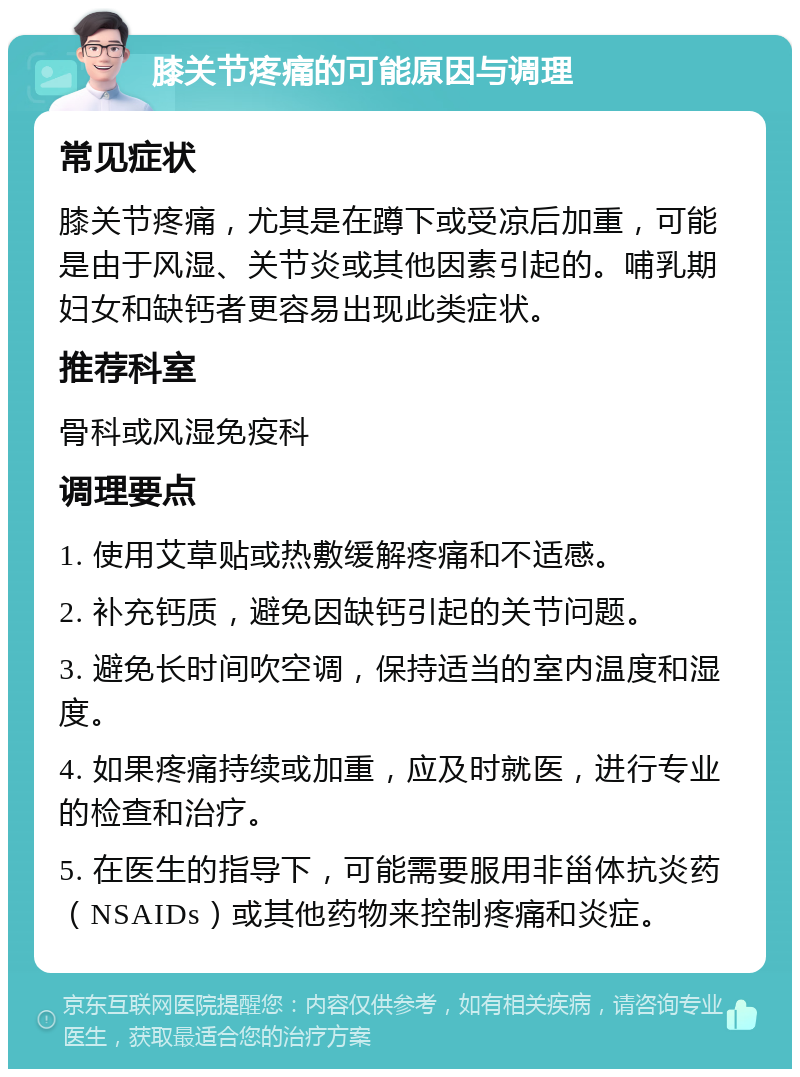 膝关节疼痛的可能原因与调理 常见症状 膝关节疼痛，尤其是在蹲下或受凉后加重，可能是由于风湿、关节炎或其他因素引起的。哺乳期妇女和缺钙者更容易出现此类症状。 推荐科室 骨科或风湿免疫科 调理要点 1. 使用艾草贴或热敷缓解疼痛和不适感。 2. 补充钙质，避免因缺钙引起的关节问题。 3. 避免长时间吹空调，保持适当的室内温度和湿度。 4. 如果疼痛持续或加重，应及时就医，进行专业的检查和治疗。 5. 在医生的指导下，可能需要服用非甾体抗炎药（NSAIDs）或其他药物来控制疼痛和炎症。