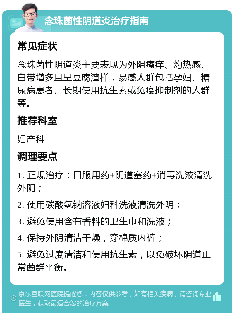 念珠菌性阴道炎治疗指南 常见症状 念珠菌性阴道炎主要表现为外阴瘙痒、灼热感、白带增多且呈豆腐渣样，易感人群包括孕妇、糖尿病患者、长期使用抗生素或免疫抑制剂的人群等。 推荐科室 妇产科 调理要点 1. 正规治疗：口服用药+阴道塞药+消毒洗液清洗外阴； 2. 使用碳酸氢钠溶液妇科洗液清洗外阴； 3. 避免使用含有香料的卫生巾和洗液； 4. 保持外阴清洁干燥，穿棉质内裤； 5. 避免过度清洁和使用抗生素，以免破坏阴道正常菌群平衡。