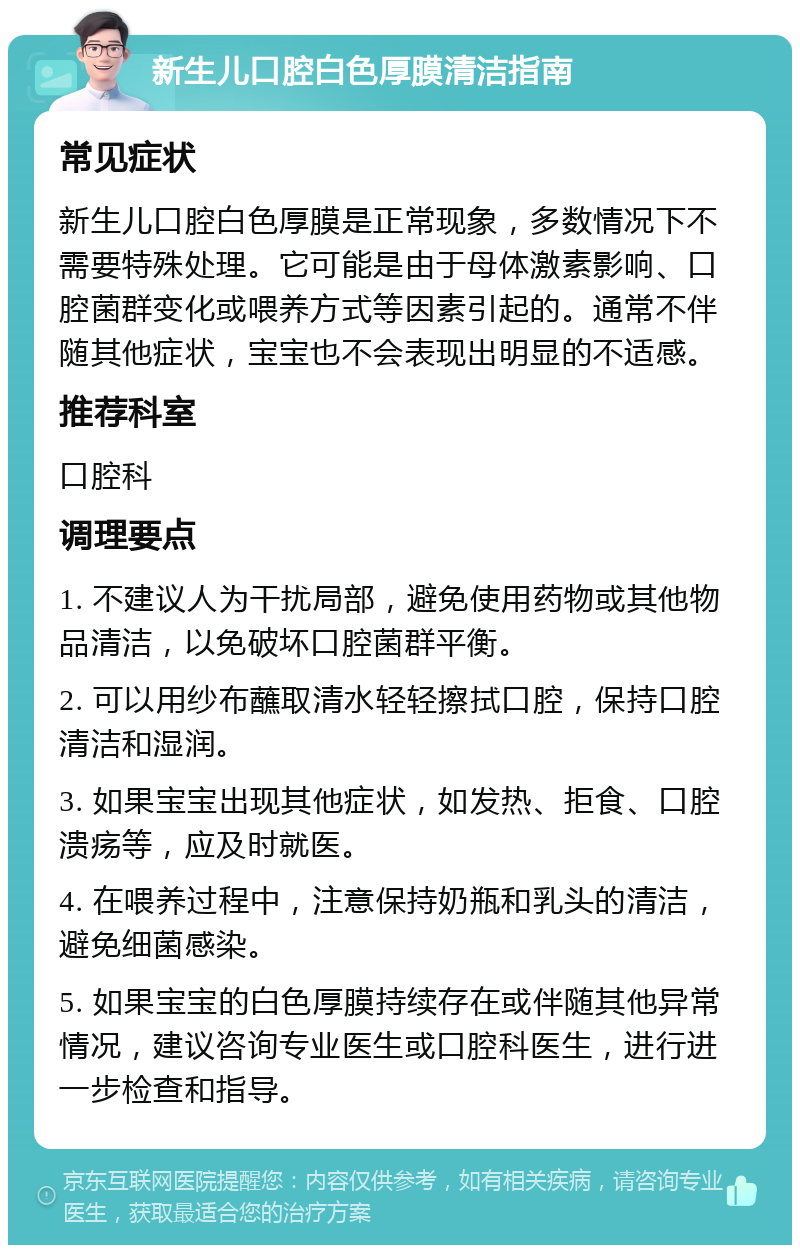 新生儿口腔白色厚膜清洁指南 常见症状 新生儿口腔白色厚膜是正常现象，多数情况下不需要特殊处理。它可能是由于母体激素影响、口腔菌群变化或喂养方式等因素引起的。通常不伴随其他症状，宝宝也不会表现出明显的不适感。 推荐科室 口腔科 调理要点 1. 不建议人为干扰局部，避免使用药物或其他物品清洁，以免破坏口腔菌群平衡。 2. 可以用纱布蘸取清水轻轻擦拭口腔，保持口腔清洁和湿润。 3. 如果宝宝出现其他症状，如发热、拒食、口腔溃疡等，应及时就医。 4. 在喂养过程中，注意保持奶瓶和乳头的清洁，避免细菌感染。 5. 如果宝宝的白色厚膜持续存在或伴随其他异常情况，建议咨询专业医生或口腔科医生，进行进一步检查和指导。