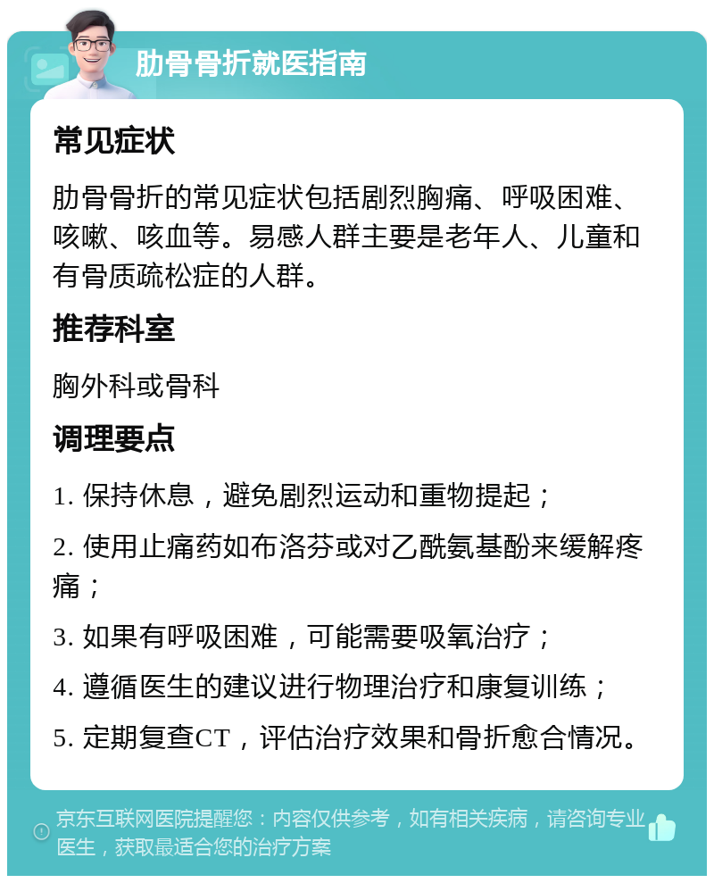 肋骨骨折就医指南 常见症状 肋骨骨折的常见症状包括剧烈胸痛、呼吸困难、咳嗽、咳血等。易感人群主要是老年人、儿童和有骨质疏松症的人群。 推荐科室 胸外科或骨科 调理要点 1. 保持休息，避免剧烈运动和重物提起； 2. 使用止痛药如布洛芬或对乙酰氨基酚来缓解疼痛； 3. 如果有呼吸困难，可能需要吸氧治疗； 4. 遵循医生的建议进行物理治疗和康复训练； 5. 定期复查CT，评估治疗效果和骨折愈合情况。