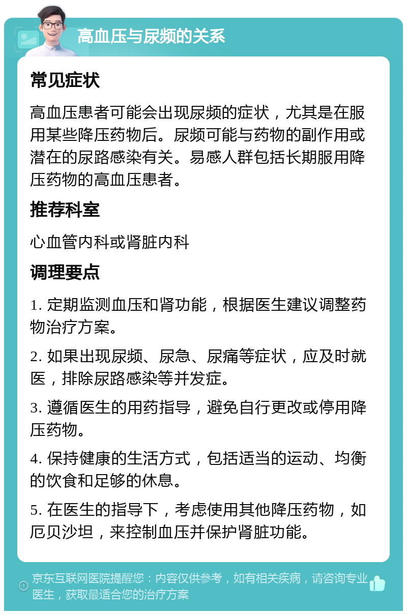 高血压与尿频的关系 常见症状 高血压患者可能会出现尿频的症状，尤其是在服用某些降压药物后。尿频可能与药物的副作用或潜在的尿路感染有关。易感人群包括长期服用降压药物的高血压患者。 推荐科室 心血管内科或肾脏内科 调理要点 1. 定期监测血压和肾功能，根据医生建议调整药物治疗方案。 2. 如果出现尿频、尿急、尿痛等症状，应及时就医，排除尿路感染等并发症。 3. 遵循医生的用药指导，避免自行更改或停用降压药物。 4. 保持健康的生活方式，包括适当的运动、均衡的饮食和足够的休息。 5. 在医生的指导下，考虑使用其他降压药物，如厄贝沙坦，来控制血压并保护肾脏功能。