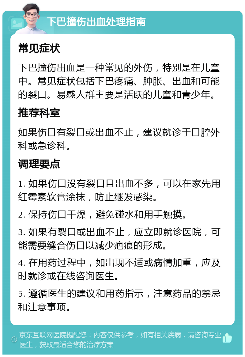 下巴撞伤出血处理指南 常见症状 下巴撞伤出血是一种常见的外伤，特别是在儿童中。常见症状包括下巴疼痛、肿胀、出血和可能的裂口。易感人群主要是活跃的儿童和青少年。 推荐科室 如果伤口有裂口或出血不止，建议就诊于口腔外科或急诊科。 调理要点 1. 如果伤口没有裂口且出血不多，可以在家先用红霉素软膏涂抹，防止继发感染。 2. 保持伤口干燥，避免碰水和用手触摸。 3. 如果有裂口或出血不止，应立即就诊医院，可能需要缝合伤口以减少疤痕的形成。 4. 在用药过程中，如出现不适或病情加重，应及时就诊或在线咨询医生。 5. 遵循医生的建议和用药指示，注意药品的禁忌和注意事项。