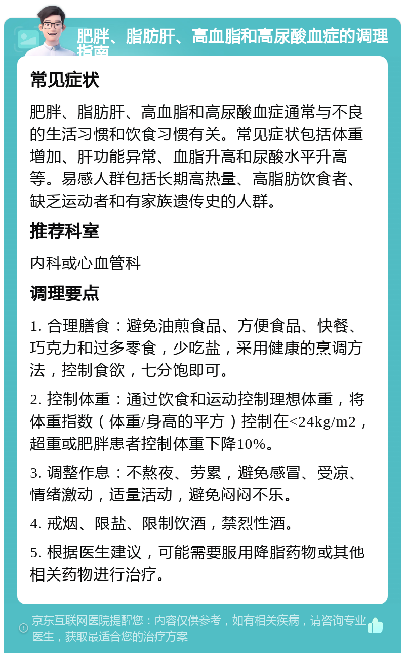 肥胖、脂肪肝、高血脂和高尿酸血症的调理指南 常见症状 肥胖、脂肪肝、高血脂和高尿酸血症通常与不良的生活习惯和饮食习惯有关。常见症状包括体重增加、肝功能异常、血脂升高和尿酸水平升高等。易感人群包括长期高热量、高脂肪饮食者、缺乏运动者和有家族遗传史的人群。 推荐科室 内科或心血管科 调理要点 1. 合理膳食：避免油煎食品、方便食品、快餐、巧克力和过多零食，少吃盐，采用健康的烹调方法，控制食欲，七分饱即可。 2. 控制体重：通过饮食和运动控制理想体重，将体重指数（体重/身高的平方）控制在<24kg/m2，超重或肥胖患者控制体重下降10%。 3. 调整作息：不熬夜、劳累，避免感冒、受凉、情绪激动，适量活动，避免闷闷不乐。 4. 戒烟、限盐、限制饮酒，禁烈性酒。 5. 根据医生建议，可能需要服用降脂药物或其他相关药物进行治疗。