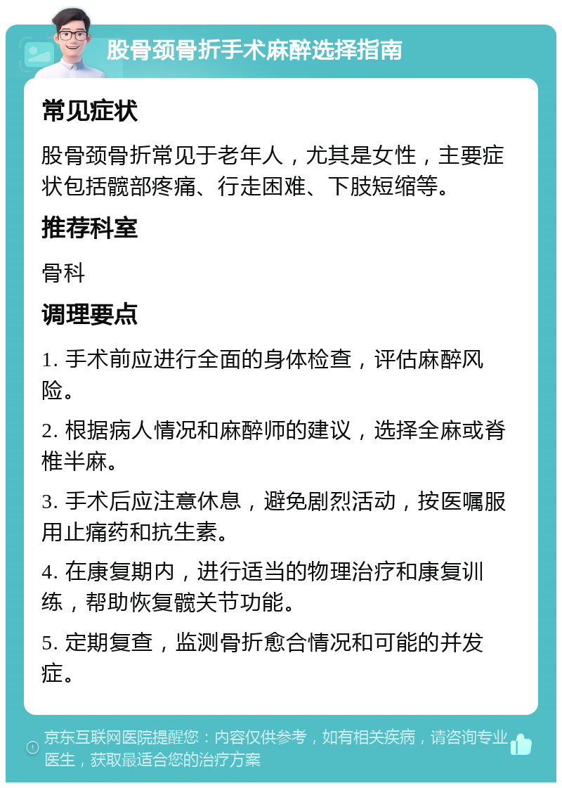 股骨颈骨折手术麻醉选择指南 常见症状 股骨颈骨折常见于老年人，尤其是女性，主要症状包括髋部疼痛、行走困难、下肢短缩等。 推荐科室 骨科 调理要点 1. 手术前应进行全面的身体检查，评估麻醉风险。 2. 根据病人情况和麻醉师的建议，选择全麻或脊椎半麻。 3. 手术后应注意休息，避免剧烈活动，按医嘱服用止痛药和抗生素。 4. 在康复期内，进行适当的物理治疗和康复训练，帮助恢复髋关节功能。 5. 定期复查，监测骨折愈合情况和可能的并发症。