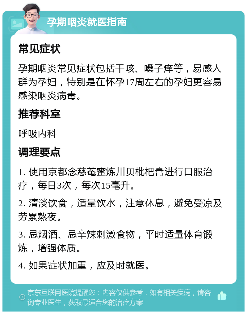 孕期咽炎就医指南 常见症状 孕期咽炎常见症状包括干咳、嗓子痒等，易感人群为孕妇，特别是在怀孕17周左右的孕妇更容易感染咽炎病毒。 推荐科室 呼吸内科 调理要点 1. 使用京都念慈菴蜜炼川贝枇杷膏进行口服治疗，每日3次，每次15毫升。 2. 清淡饮食，适量饮水，注意休息，避免受凉及劳累熬夜。 3. 忌烟酒、忌辛辣刺激食物，平时适量体育锻炼，增强体质。 4. 如果症状加重，应及时就医。