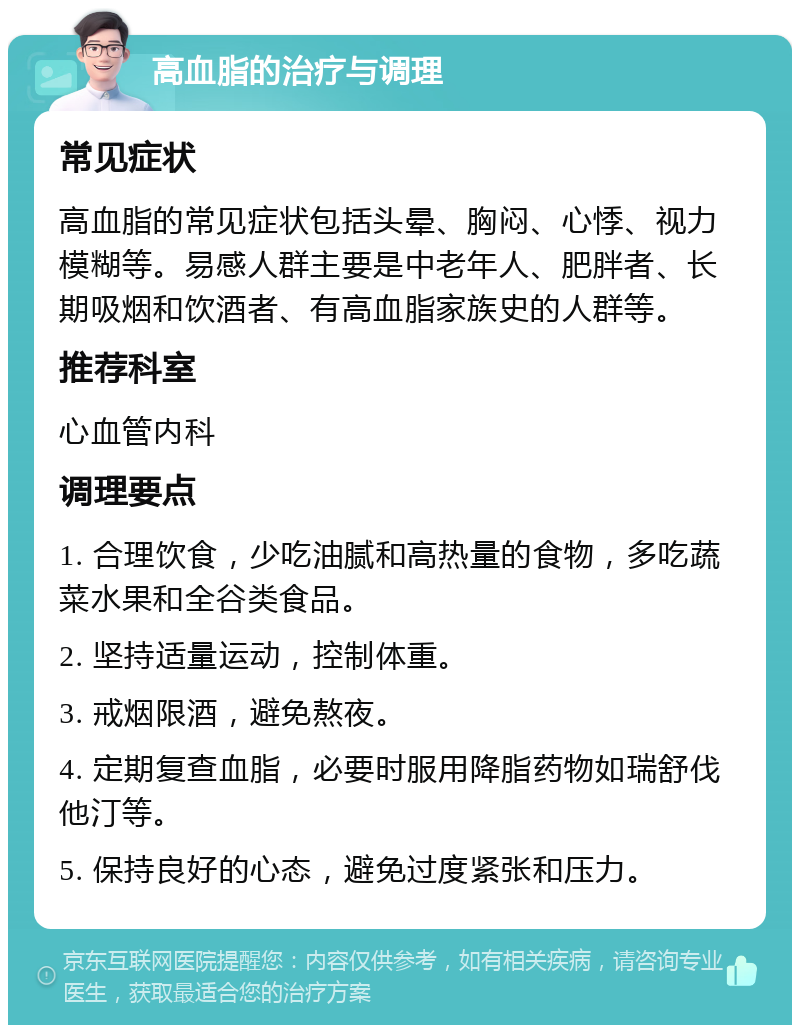 高血脂的治疗与调理 常见症状 高血脂的常见症状包括头晕、胸闷、心悸、视力模糊等。易感人群主要是中老年人、肥胖者、长期吸烟和饮酒者、有高血脂家族史的人群等。 推荐科室 心血管内科 调理要点 1. 合理饮食，少吃油腻和高热量的食物，多吃蔬菜水果和全谷类食品。 2. 坚持适量运动，控制体重。 3. 戒烟限酒，避免熬夜。 4. 定期复查血脂，必要时服用降脂药物如瑞舒伐他汀等。 5. 保持良好的心态，避免过度紧张和压力。