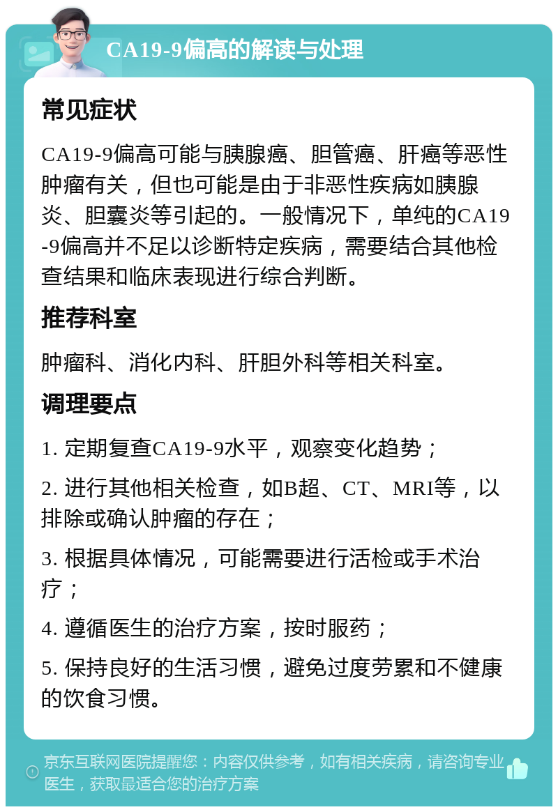 CA19-9偏高的解读与处理 常见症状 CA19-9偏高可能与胰腺癌、胆管癌、肝癌等恶性肿瘤有关，但也可能是由于非恶性疾病如胰腺炎、胆囊炎等引起的。一般情况下，单纯的CA19-9偏高并不足以诊断特定疾病，需要结合其他检查结果和临床表现进行综合判断。 推荐科室 肿瘤科、消化内科、肝胆外科等相关科室。 调理要点 1. 定期复查CA19-9水平，观察变化趋势； 2. 进行其他相关检查，如B超、CT、MRI等，以排除或确认肿瘤的存在； 3. 根据具体情况，可能需要进行活检或手术治疗； 4. 遵循医生的治疗方案，按时服药； 5. 保持良好的生活习惯，避免过度劳累和不健康的饮食习惯。