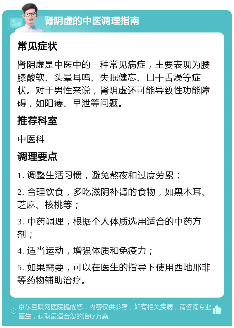 肾阴虚的中医调理指南 常见症状 肾阴虚是中医中的一种常见病症，主要表现为腰膝酸软、头晕耳鸣、失眠健忘、口干舌燥等症状。对于男性来说，肾阴虚还可能导致性功能障碍，如阳痿、早泄等问题。 推荐科室 中医科 调理要点 1. 调整生活习惯，避免熬夜和过度劳累； 2. 合理饮食，多吃滋阴补肾的食物，如黑木耳、芝麻、核桃等； 3. 中药调理，根据个人体质选用适合的中药方剂； 4. 适当运动，增强体质和免疫力； 5. 如果需要，可以在医生的指导下使用西地那非等药物辅助治疗。