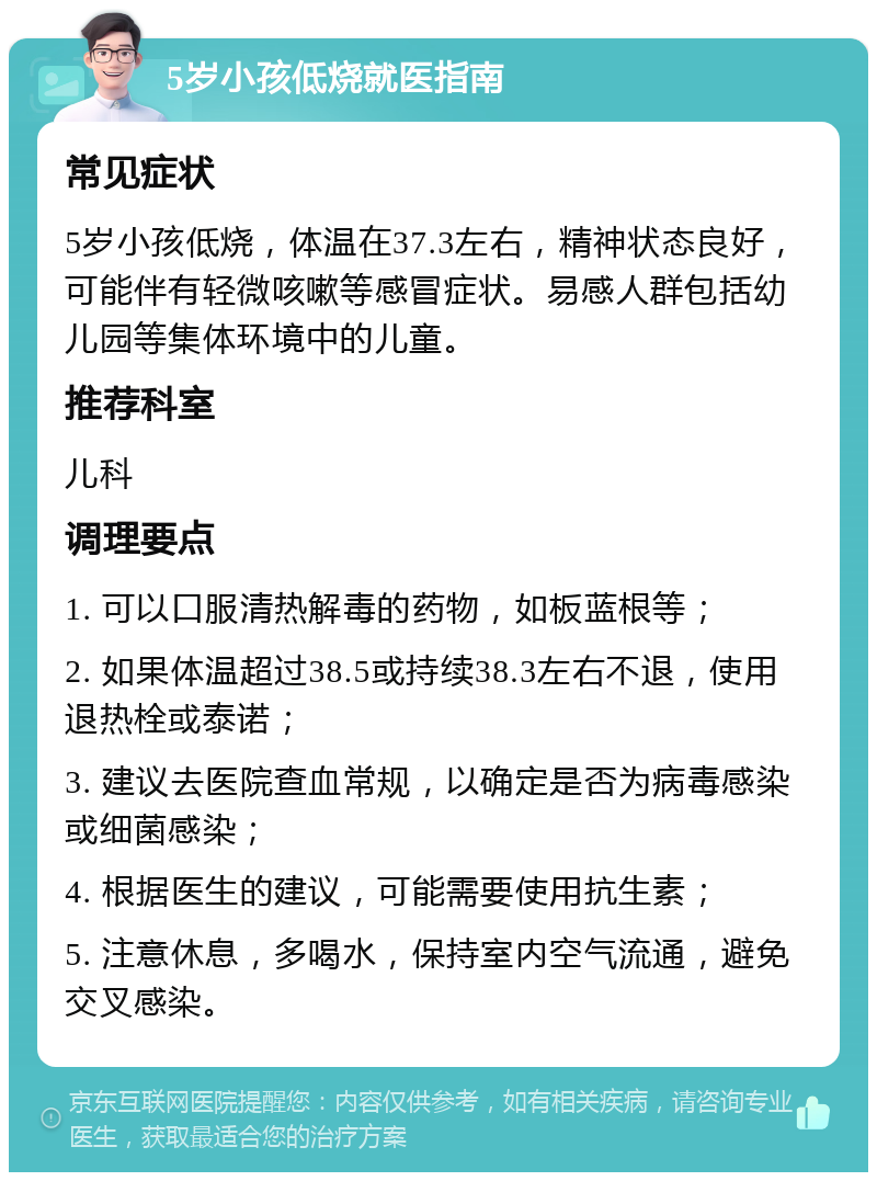 5岁小孩低烧就医指南 常见症状 5岁小孩低烧，体温在37.3左右，精神状态良好，可能伴有轻微咳嗽等感冒症状。易感人群包括幼儿园等集体环境中的儿童。 推荐科室 儿科 调理要点 1. 可以口服清热解毒的药物，如板蓝根等； 2. 如果体温超过38.5或持续38.3左右不退，使用退热栓或泰诺； 3. 建议去医院查血常规，以确定是否为病毒感染或细菌感染； 4. 根据医生的建议，可能需要使用抗生素； 5. 注意休息，多喝水，保持室内空气流通，避免交叉感染。