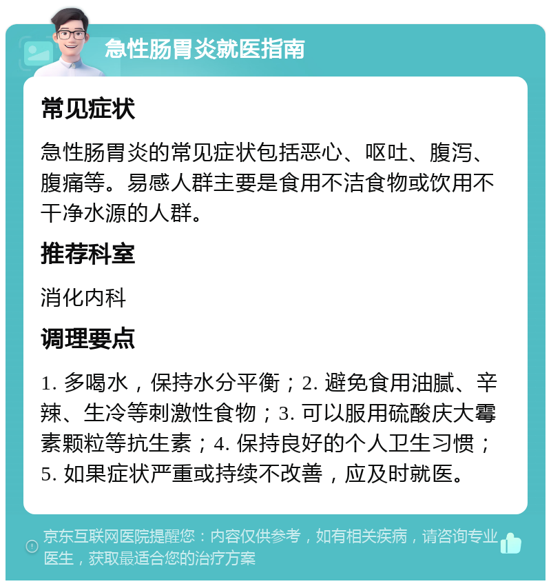 急性肠胃炎就医指南 常见症状 急性肠胃炎的常见症状包括恶心、呕吐、腹泻、腹痛等。易感人群主要是食用不洁食物或饮用不干净水源的人群。 推荐科室 消化内科 调理要点 1. 多喝水，保持水分平衡；2. 避免食用油腻、辛辣、生冷等刺激性食物；3. 可以服用硫酸庆大霉素颗粒等抗生素；4. 保持良好的个人卫生习惯；5. 如果症状严重或持续不改善，应及时就医。