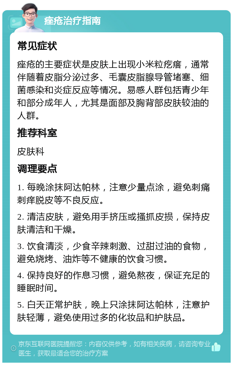 痤疮治疗指南 常见症状 痤疮的主要症状是皮肤上出现小米粒疙瘩，通常伴随着皮脂分泌过多、毛囊皮脂腺导管堵塞、细菌感染和炎症反应等情况。易感人群包括青少年和部分成年人，尤其是面部及胸背部皮肤较油的人群。 推荐科室 皮肤科 调理要点 1. 每晚涂抹阿达帕林，注意少量点涂，避免刺痛刺痒脱皮等不良反应。 2. 清洁皮肤，避免用手挤压或搔抓皮损，保持皮肤清洁和干燥。 3. 饮食清淡，少食辛辣刺激、过甜过油的食物，避免烧烤、油炸等不健康的饮食习惯。 4. 保持良好的作息习惯，避免熬夜，保证充足的睡眠时间。 5. 白天正常护肤，晚上只涂抹阿达帕林，注意护肤轻薄，避免使用过多的化妆品和护肤品。