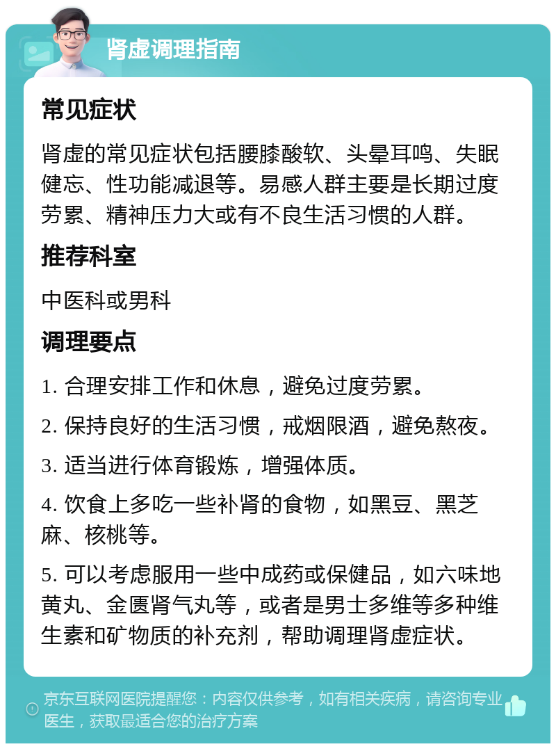 肾虚调理指南 常见症状 肾虚的常见症状包括腰膝酸软、头晕耳鸣、失眠健忘、性功能减退等。易感人群主要是长期过度劳累、精神压力大或有不良生活习惯的人群。 推荐科室 中医科或男科 调理要点 1. 合理安排工作和休息，避免过度劳累。 2. 保持良好的生活习惯，戒烟限酒，避免熬夜。 3. 适当进行体育锻炼，增强体质。 4. 饮食上多吃一些补肾的食物，如黑豆、黑芝麻、核桃等。 5. 可以考虑服用一些中成药或保健品，如六味地黄丸、金匮肾气丸等，或者是男士多维等多种维生素和矿物质的补充剂，帮助调理肾虚症状。