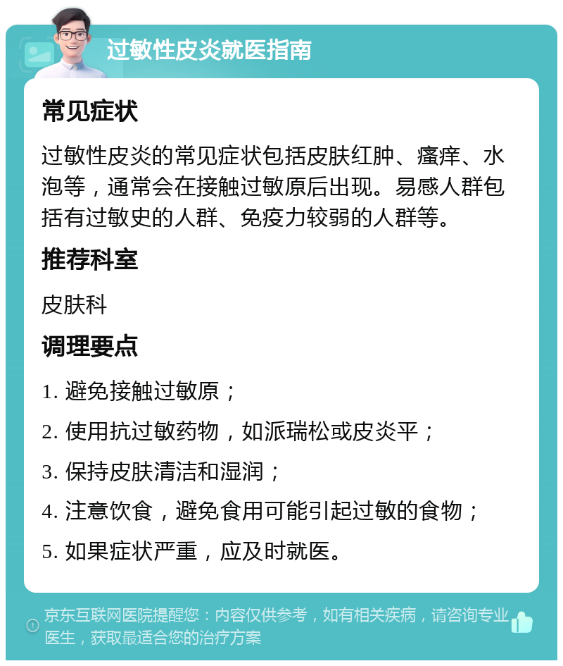 过敏性皮炎就医指南 常见症状 过敏性皮炎的常见症状包括皮肤红肿、瘙痒、水泡等，通常会在接触过敏原后出现。易感人群包括有过敏史的人群、免疫力较弱的人群等。 推荐科室 皮肤科 调理要点 1. 避免接触过敏原； 2. 使用抗过敏药物，如派瑞松或皮炎平； 3. 保持皮肤清洁和湿润； 4. 注意饮食，避免食用可能引起过敏的食物； 5. 如果症状严重，应及时就医。