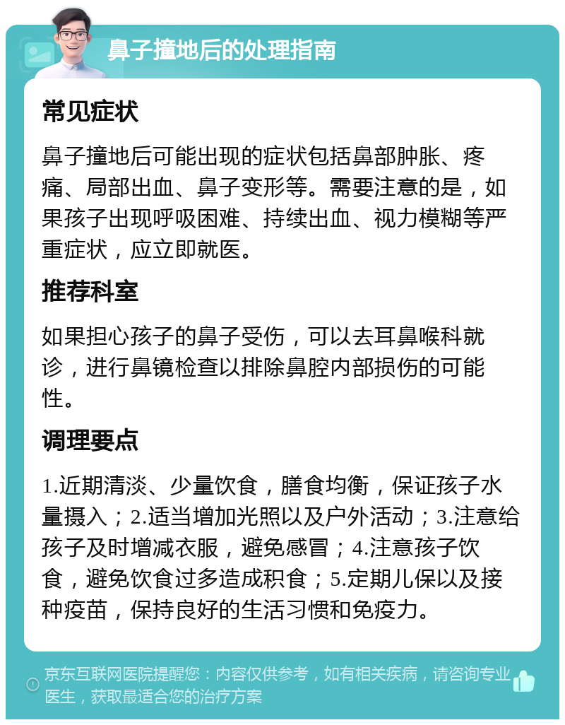 鼻子撞地后的处理指南 常见症状 鼻子撞地后可能出现的症状包括鼻部肿胀、疼痛、局部出血、鼻子变形等。需要注意的是，如果孩子出现呼吸困难、持续出血、视力模糊等严重症状，应立即就医。 推荐科室 如果担心孩子的鼻子受伤，可以去耳鼻喉科就诊，进行鼻镜检查以排除鼻腔内部损伤的可能性。 调理要点 1.近期清淡、少量饮食，膳食均衡，保证孩子水量摄入；2.适当增加光照以及户外活动；3.注意给孩子及时增减衣服，避免感冒；4.注意孩子饮食，避免饮食过多造成积食；5.定期儿保以及接种疫苗，保持良好的生活习惯和免疫力。