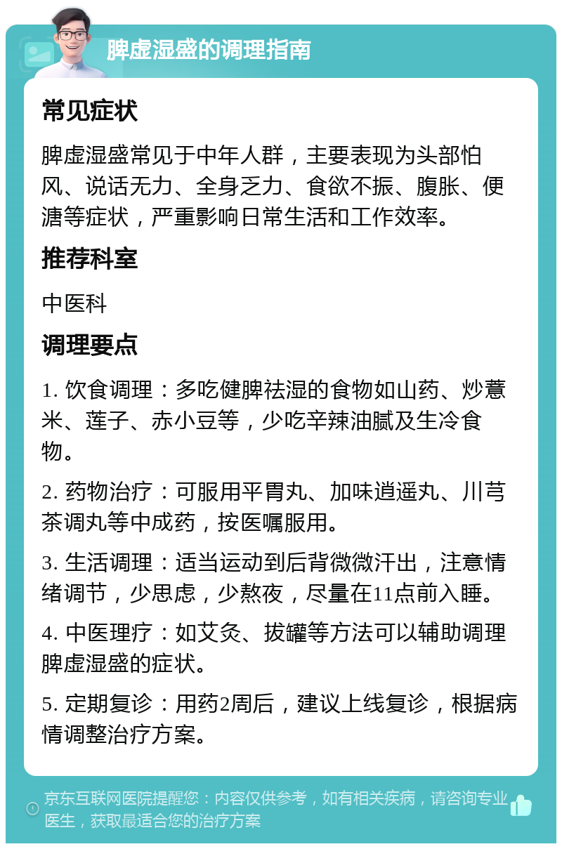 脾虚湿盛的调理指南 常见症状 脾虚湿盛常见于中年人群，主要表现为头部怕风、说话无力、全身乏力、食欲不振、腹胀、便溏等症状，严重影响日常生活和工作效率。 推荐科室 中医科 调理要点 1. 饮食调理：多吃健脾祛湿的食物如山药、炒薏米、莲子、赤小豆等，少吃辛辣油腻及生冷食物。 2. 药物治疗：可服用平胃丸、加味逍遥丸、川芎茶调丸等中成药，按医嘱服用。 3. 生活调理：适当运动到后背微微汗出，注意情绪调节，少思虑，少熬夜，尽量在11点前入睡。 4. 中医理疗：如艾灸、拔罐等方法可以辅助调理脾虚湿盛的症状。 5. 定期复诊：用药2周后，建议上线复诊，根据病情调整治疗方案。