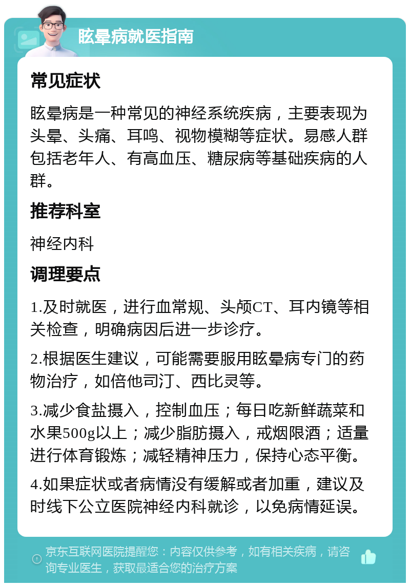 眩晕病就医指南 常见症状 眩晕病是一种常见的神经系统疾病，主要表现为头晕、头痛、耳鸣、视物模糊等症状。易感人群包括老年人、有高血压、糖尿病等基础疾病的人群。 推荐科室 神经内科 调理要点 1.及时就医，进行血常规、头颅CT、耳内镜等相关检查，明确病因后进一步诊疗。 2.根据医生建议，可能需要服用眩晕病专门的药物治疗，如倍他司汀、西比灵等。 3.减少食盐摄入，控制血压；每日吃新鲜蔬菜和水果500g以上；减少脂肪摄入，戒烟限酒；适量进行体育锻炼；减轻精神压力，保持心态平衡。 4.如果症状或者病情没有缓解或者加重，建议及时线下公立医院神经内科就诊，以免病情延误。