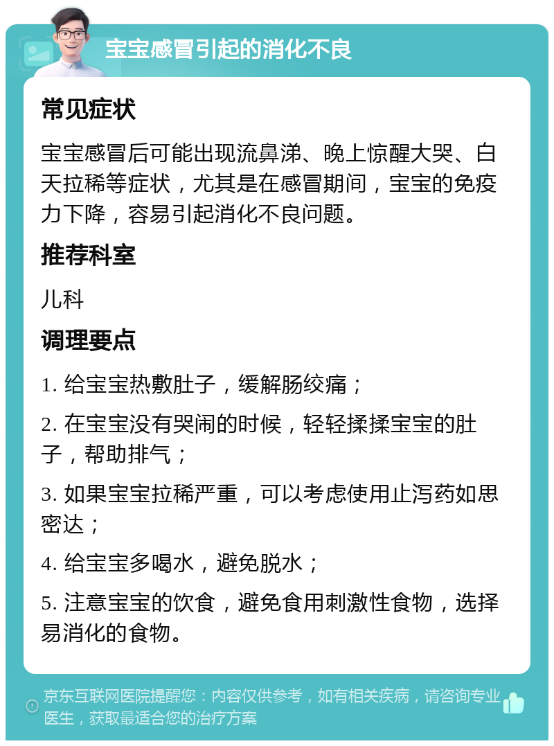 宝宝感冒引起的消化不良 常见症状 宝宝感冒后可能出现流鼻涕、晚上惊醒大哭、白天拉稀等症状，尤其是在感冒期间，宝宝的免疫力下降，容易引起消化不良问题。 推荐科室 儿科 调理要点 1. 给宝宝热敷肚子，缓解肠绞痛； 2. 在宝宝没有哭闹的时候，轻轻揉揉宝宝的肚子，帮助排气； 3. 如果宝宝拉稀严重，可以考虑使用止泻药如思密达； 4. 给宝宝多喝水，避免脱水； 5. 注意宝宝的饮食，避免食用刺激性食物，选择易消化的食物。