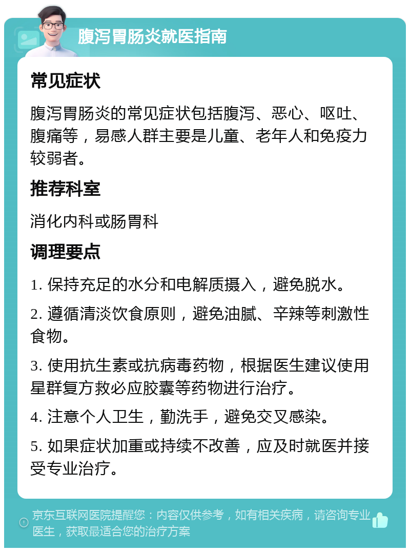 腹泻胃肠炎就医指南 常见症状 腹泻胃肠炎的常见症状包括腹泻、恶心、呕吐、腹痛等，易感人群主要是儿童、老年人和免疫力较弱者。 推荐科室 消化内科或肠胃科 调理要点 1. 保持充足的水分和电解质摄入，避免脱水。 2. 遵循清淡饮食原则，避免油腻、辛辣等刺激性食物。 3. 使用抗生素或抗病毒药物，根据医生建议使用星群复方救必应胶囊等药物进行治疗。 4. 注意个人卫生，勤洗手，避免交叉感染。 5. 如果症状加重或持续不改善，应及时就医并接受专业治疗。