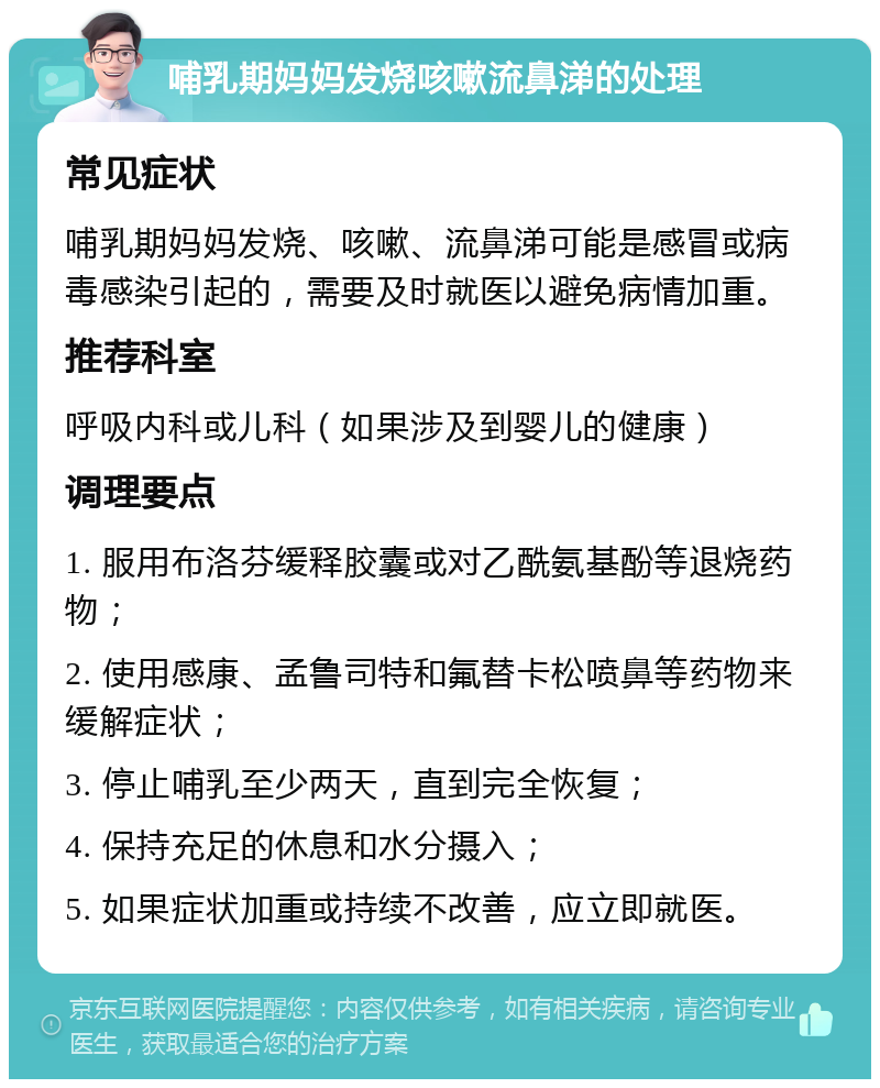 哺乳期妈妈发烧咳嗽流鼻涕的处理 常见症状 哺乳期妈妈发烧、咳嗽、流鼻涕可能是感冒或病毒感染引起的，需要及时就医以避免病情加重。 推荐科室 呼吸内科或儿科（如果涉及到婴儿的健康） 调理要点 1. 服用布洛芬缓释胶囊或对乙酰氨基酚等退烧药物； 2. 使用感康、孟鲁司特和氟替卡松喷鼻等药物来缓解症状； 3. 停止哺乳至少两天，直到完全恢复； 4. 保持充足的休息和水分摄入； 5. 如果症状加重或持续不改善，应立即就医。