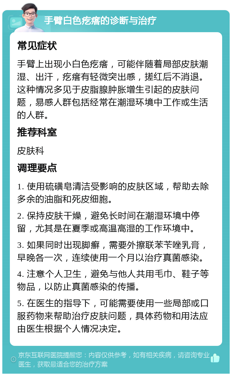 手臂白色疙瘩的诊断与治疗 常见症状 手臂上出现小白色疙瘩，可能伴随着局部皮肤潮湿、出汗，疙瘩有轻微突出感，搓红后不消退。这种情况多见于皮脂腺肿胀增生引起的皮肤问题，易感人群包括经常在潮湿环境中工作或生活的人群。 推荐科室 皮肤科 调理要点 1. 使用硫磺皂清洁受影响的皮肤区域，帮助去除多余的油脂和死皮细胞。 2. 保持皮肤干燥，避免长时间在潮湿环境中停留，尤其是在夏季或高温高湿的工作环境中。 3. 如果同时出现脚癣，需要外擦联苯苄唑乳膏，早晚各一次，连续使用一个月以治疗真菌感染。 4. 注意个人卫生，避免与他人共用毛巾、鞋子等物品，以防止真菌感染的传播。 5. 在医生的指导下，可能需要使用一些局部或口服药物来帮助治疗皮肤问题，具体药物和用法应由医生根据个人情况决定。