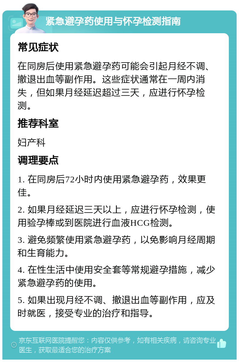 紧急避孕药使用与怀孕检测指南 常见症状 在同房后使用紧急避孕药可能会引起月经不调、撤退出血等副作用。这些症状通常在一周内消失，但如果月经延迟超过三天，应进行怀孕检测。 推荐科室 妇产科 调理要点 1. 在同房后72小时内使用紧急避孕药，效果更佳。 2. 如果月经延迟三天以上，应进行怀孕检测，使用验孕棒或到医院进行血液HCG检测。 3. 避免频繁使用紧急避孕药，以免影响月经周期和生育能力。 4. 在性生活中使用安全套等常规避孕措施，减少紧急避孕药的使用。 5. 如果出现月经不调、撤退出血等副作用，应及时就医，接受专业的治疗和指导。