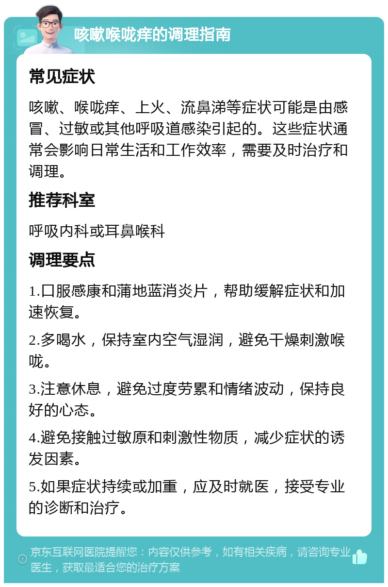 咳嗽喉咙痒的调理指南 常见症状 咳嗽、喉咙痒、上火、流鼻涕等症状可能是由感冒、过敏或其他呼吸道感染引起的。这些症状通常会影响日常生活和工作效率，需要及时治疗和调理。 推荐科室 呼吸内科或耳鼻喉科 调理要点 1.口服感康和蒲地蓝消炎片，帮助缓解症状和加速恢复。 2.多喝水，保持室内空气湿润，避免干燥刺激喉咙。 3.注意休息，避免过度劳累和情绪波动，保持良好的心态。 4.避免接触过敏原和刺激性物质，减少症状的诱发因素。 5.如果症状持续或加重，应及时就医，接受专业的诊断和治疗。