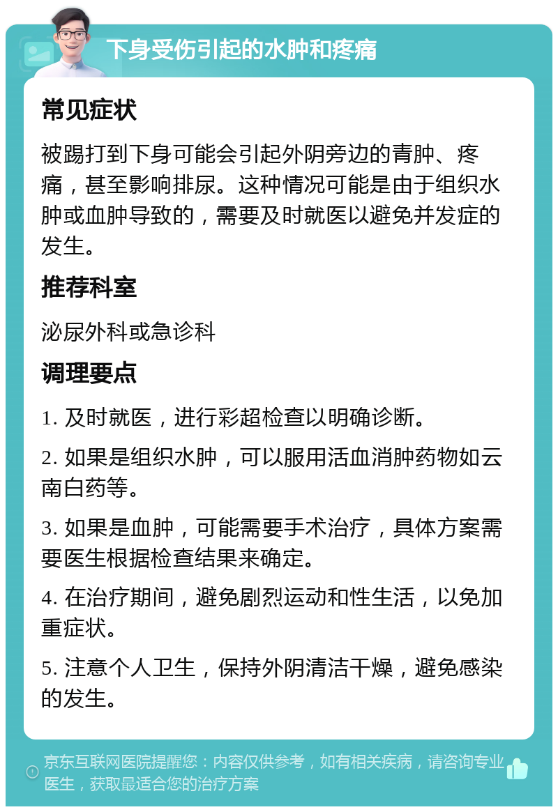 下身受伤引起的水肿和疼痛 常见症状 被踢打到下身可能会引起外阴旁边的青肿、疼痛，甚至影响排尿。这种情况可能是由于组织水肿或血肿导致的，需要及时就医以避免并发症的发生。 推荐科室 泌尿外科或急诊科 调理要点 1. 及时就医，进行彩超检查以明确诊断。 2. 如果是组织水肿，可以服用活血消肿药物如云南白药等。 3. 如果是血肿，可能需要手术治疗，具体方案需要医生根据检查结果来确定。 4. 在治疗期间，避免剧烈运动和性生活，以免加重症状。 5. 注意个人卫生，保持外阴清洁干燥，避免感染的发生。