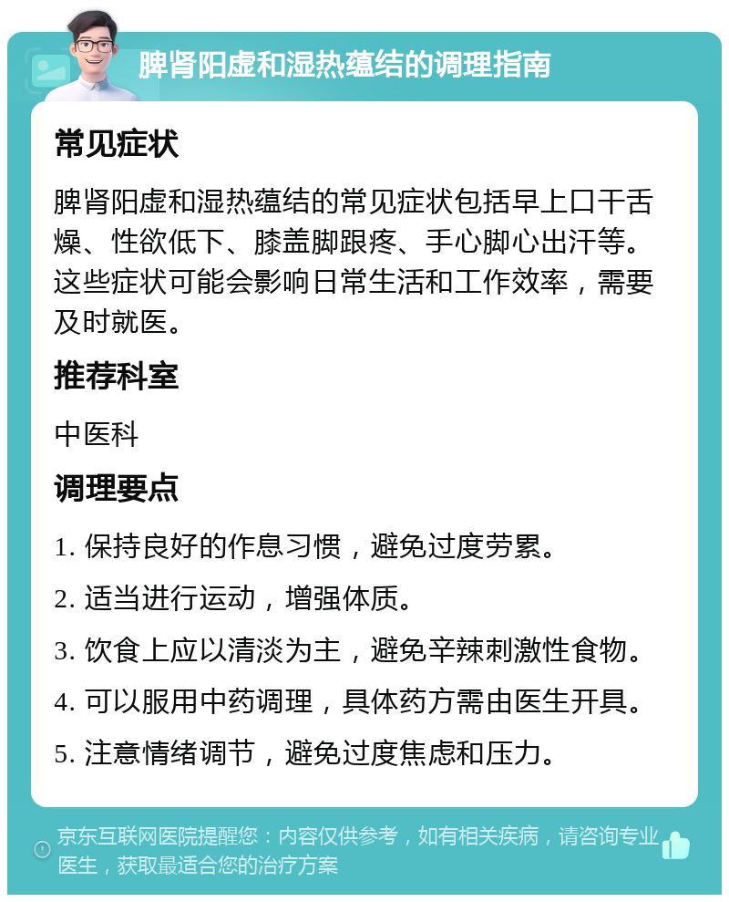 脾肾阳虚和湿热蕴结的调理指南 常见症状 脾肾阳虚和湿热蕴结的常见症状包括早上口干舌燥、性欲低下、膝盖脚跟疼、手心脚心出汗等。这些症状可能会影响日常生活和工作效率，需要及时就医。 推荐科室 中医科 调理要点 1. 保持良好的作息习惯，避免过度劳累。 2. 适当进行运动，增强体质。 3. 饮食上应以清淡为主，避免辛辣刺激性食物。 4. 可以服用中药调理，具体药方需由医生开具。 5. 注意情绪调节，避免过度焦虑和压力。