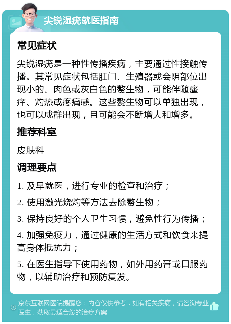 尖锐湿疣就医指南 常见症状 尖锐湿疣是一种性传播疾病，主要通过性接触传播。其常见症状包括肛门、生殖器或会阴部位出现小的、肉色或灰白色的赘生物，可能伴随瘙痒、灼热或疼痛感。这些赘生物可以单独出现，也可以成群出现，且可能会不断增大和增多。 推荐科室 皮肤科 调理要点 1. 及早就医，进行专业的检查和治疗； 2. 使用激光烧灼等方法去除赘生物； 3. 保持良好的个人卫生习惯，避免性行为传播； 4. 加强免疫力，通过健康的生活方式和饮食来提高身体抵抗力； 5. 在医生指导下使用药物，如外用药膏或口服药物，以辅助治疗和预防复发。