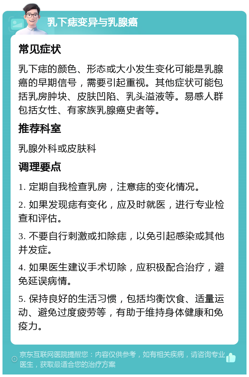 乳下痣变异与乳腺癌 常见症状 乳下痣的颜色、形态或大小发生变化可能是乳腺癌的早期信号，需要引起重视。其他症状可能包括乳房肿块、皮肤凹陷、乳头溢液等。易感人群包括女性、有家族乳腺癌史者等。 推荐科室 乳腺外科或皮肤科 调理要点 1. 定期自我检查乳房，注意痣的变化情况。 2. 如果发现痣有变化，应及时就医，进行专业检查和评估。 3. 不要自行刺激或扣除痣，以免引起感染或其他并发症。 4. 如果医生建议手术切除，应积极配合治疗，避免延误病情。 5. 保持良好的生活习惯，包括均衡饮食、适量运动、避免过度疲劳等，有助于维持身体健康和免疫力。