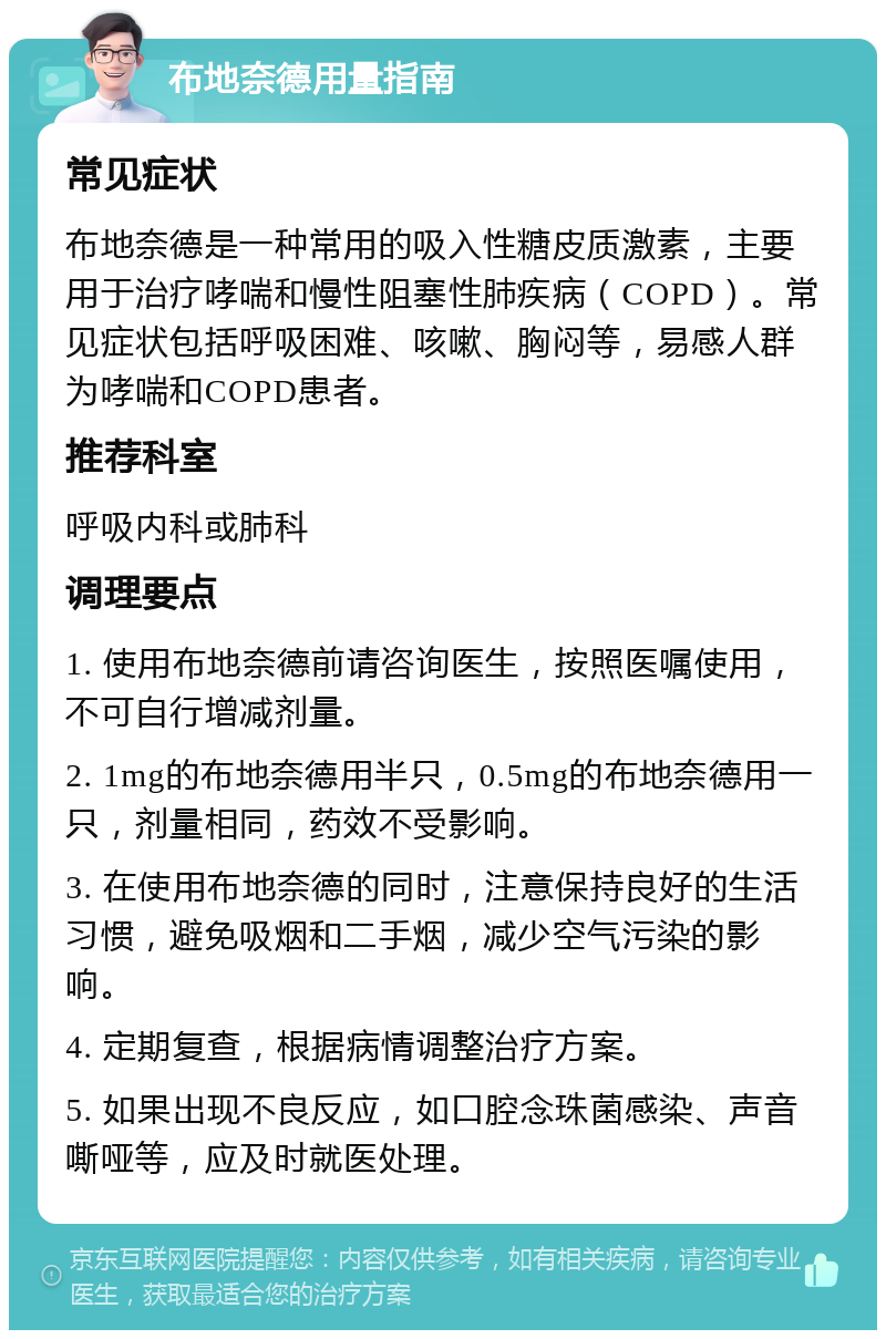 布地奈德用量指南 常见症状 布地奈德是一种常用的吸入性糖皮质激素，主要用于治疗哮喘和慢性阻塞性肺疾病（COPD）。常见症状包括呼吸困难、咳嗽、胸闷等，易感人群为哮喘和COPD患者。 推荐科室 呼吸内科或肺科 调理要点 1. 使用布地奈德前请咨询医生，按照医嘱使用，不可自行增减剂量。 2. 1mg的布地奈德用半只，0.5mg的布地奈德用一只，剂量相同，药效不受影响。 3. 在使用布地奈德的同时，注意保持良好的生活习惯，避免吸烟和二手烟，减少空气污染的影响。 4. 定期复查，根据病情调整治疗方案。 5. 如果出现不良反应，如口腔念珠菌感染、声音嘶哑等，应及时就医处理。