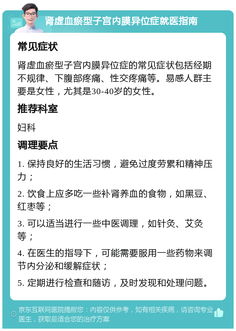 肾虚血瘀型子宫内膜异位症就医指南 常见症状 肾虚血瘀型子宫内膜异位症的常见症状包括经期不规律、下腹部疼痛、性交疼痛等。易感人群主要是女性，尤其是30-40岁的女性。 推荐科室 妇科 调理要点 1. 保持良好的生活习惯，避免过度劳累和精神压力； 2. 饮食上应多吃一些补肾养血的食物，如黑豆、红枣等； 3. 可以适当进行一些中医调理，如针灸、艾灸等； 4. 在医生的指导下，可能需要服用一些药物来调节内分泌和缓解症状； 5. 定期进行检查和随访，及时发现和处理问题。