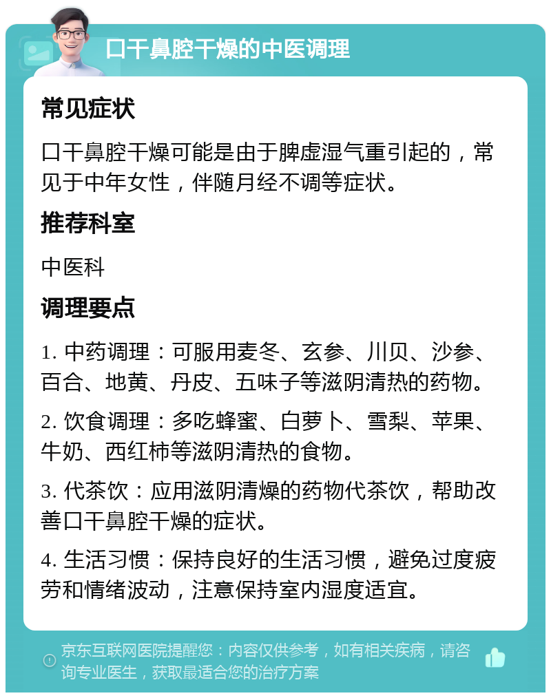 口干鼻腔干燥的中医调理 常见症状 口干鼻腔干燥可能是由于脾虚湿气重引起的，常见于中年女性，伴随月经不调等症状。 推荐科室 中医科 调理要点 1. 中药调理：可服用麦冬、玄参、川贝、沙参、百合、地黄、丹皮、五味子等滋阴清热的药物。 2. 饮食调理：多吃蜂蜜、白萝卜、雪梨、苹果、牛奶、西红柿等滋阴清热的食物。 3. 代茶饮：应用滋阴清燥的药物代茶饮，帮助改善口干鼻腔干燥的症状。 4. 生活习惯：保持良好的生活习惯，避免过度疲劳和情绪波动，注意保持室内湿度适宜。