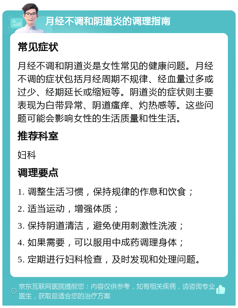 月经不调和阴道炎的调理指南 常见症状 月经不调和阴道炎是女性常见的健康问题。月经不调的症状包括月经周期不规律、经血量过多或过少、经期延长或缩短等。阴道炎的症状则主要表现为白带异常、阴道瘙痒、灼热感等。这些问题可能会影响女性的生活质量和性生活。 推荐科室 妇科 调理要点 1. 调整生活习惯，保持规律的作息和饮食； 2. 适当运动，增强体质； 3. 保持阴道清洁，避免使用刺激性洗液； 4. 如果需要，可以服用中成药调理身体； 5. 定期进行妇科检查，及时发现和处理问题。