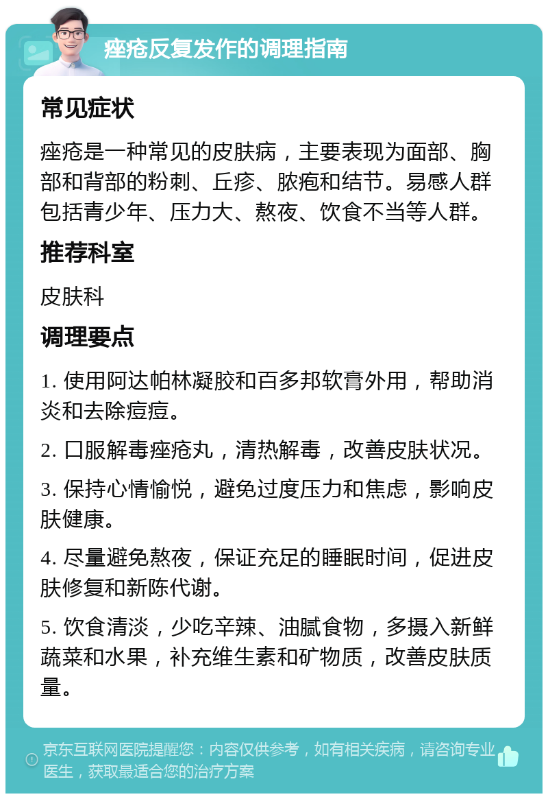 痤疮反复发作的调理指南 常见症状 痤疮是一种常见的皮肤病，主要表现为面部、胸部和背部的粉刺、丘疹、脓疱和结节。易感人群包括青少年、压力大、熬夜、饮食不当等人群。 推荐科室 皮肤科 调理要点 1. 使用阿达帕林凝胶和百多邦软膏外用，帮助消炎和去除痘痘。 2. 口服解毒痤疮丸，清热解毒，改善皮肤状况。 3. 保持心情愉悦，避免过度压力和焦虑，影响皮肤健康。 4. 尽量避免熬夜，保证充足的睡眠时间，促进皮肤修复和新陈代谢。 5. 饮食清淡，少吃辛辣、油腻食物，多摄入新鲜蔬菜和水果，补充维生素和矿物质，改善皮肤质量。