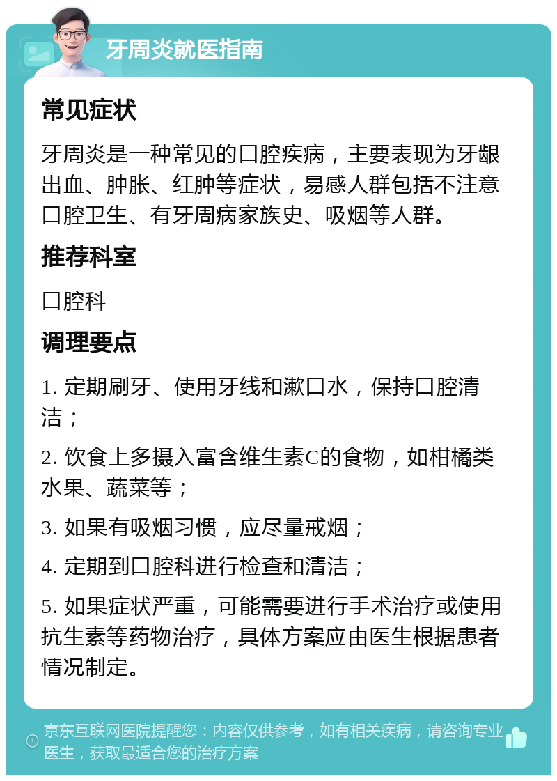 牙周炎就医指南 常见症状 牙周炎是一种常见的口腔疾病，主要表现为牙龈出血、肿胀、红肿等症状，易感人群包括不注意口腔卫生、有牙周病家族史、吸烟等人群。 推荐科室 口腔科 调理要点 1. 定期刷牙、使用牙线和漱口水，保持口腔清洁； 2. 饮食上多摄入富含维生素C的食物，如柑橘类水果、蔬菜等； 3. 如果有吸烟习惯，应尽量戒烟； 4. 定期到口腔科进行检查和清洁； 5. 如果症状严重，可能需要进行手术治疗或使用抗生素等药物治疗，具体方案应由医生根据患者情况制定。