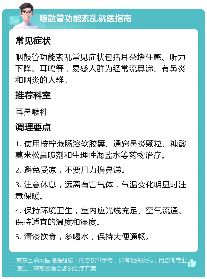 咽鼓管功能紊乱就医指南 常见症状 咽鼓管功能紊乱常见症状包括耳朵堵住感、听力下降、耳鸣等，易感人群为经常流鼻涕、有鼻炎和咽炎的人群。 推荐科室 耳鼻喉科 调理要点 1. 使用桉柠蒎肠溶软胶囊、通窍鼻炎颗粒、糠酸莫米松鼻喷剂和生理性海盐水等药物治疗。 2. 避免受凉，不要用力擤鼻涕。 3. 注意休息，远离有害气体，气温变化明显时注意保暖。 4. 保持环境卫生，室内应光线充足、空气流通、保持适宜的温度和湿度。 5. 清淡饮食，多喝水，保持大便通畅。