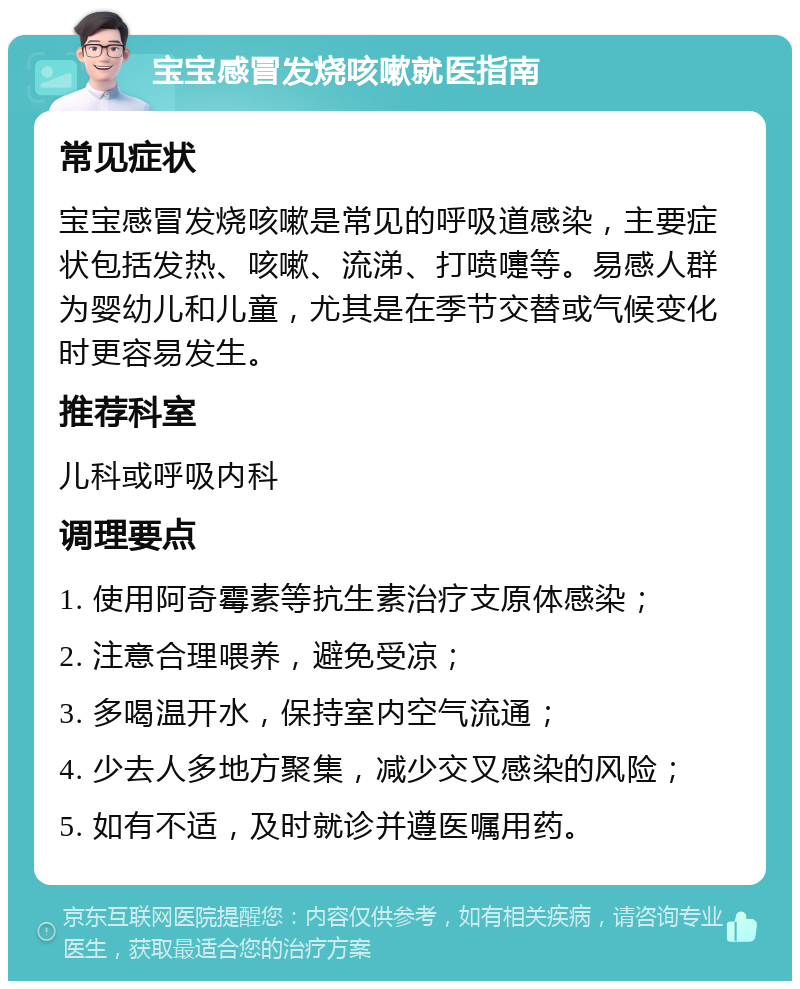 宝宝感冒发烧咳嗽就医指南 常见症状 宝宝感冒发烧咳嗽是常见的呼吸道感染，主要症状包括发热、咳嗽、流涕、打喷嚏等。易感人群为婴幼儿和儿童，尤其是在季节交替或气候变化时更容易发生。 推荐科室 儿科或呼吸内科 调理要点 1. 使用阿奇霉素等抗生素治疗支原体感染； 2. 注意合理喂养，避免受凉； 3. 多喝温开水，保持室内空气流通； 4. 少去人多地方聚集，减少交叉感染的风险； 5. 如有不适，及时就诊并遵医嘱用药。