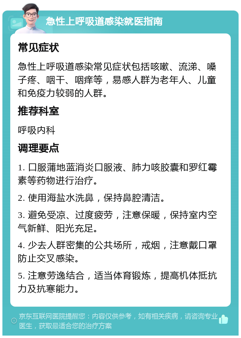 急性上呼吸道感染就医指南 常见症状 急性上呼吸道感染常见症状包括咳嗽、流涕、嗓子疼、咽干、咽痒等，易感人群为老年人、儿童和免疫力较弱的人群。 推荐科室 呼吸内科 调理要点 1. 口服蒲地蓝消炎口服液、肺力咳胶囊和罗红霉素等药物进行治疗。 2. 使用海盐水洗鼻，保持鼻腔清洁。 3. 避免受凉、过度疲劳，注意保暖，保持室内空气新鲜、阳光充足。 4. 少去人群密集的公共场所，戒烟，注意戴口罩防止交叉感染。 5. 注意劳逸结合，适当体育锻炼，提高机体抵抗力及抗寒能力。