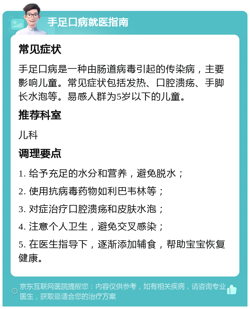 手足口病就医指南 常见症状 手足口病是一种由肠道病毒引起的传染病，主要影响儿童。常见症状包括发热、口腔溃疡、手脚长水泡等。易感人群为5岁以下的儿童。 推荐科室 儿科 调理要点 1. 给予充足的水分和营养，避免脱水； 2. 使用抗病毒药物如利巴韦林等； 3. 对症治疗口腔溃疡和皮肤水泡； 4. 注意个人卫生，避免交叉感染； 5. 在医生指导下，逐渐添加辅食，帮助宝宝恢复健康。