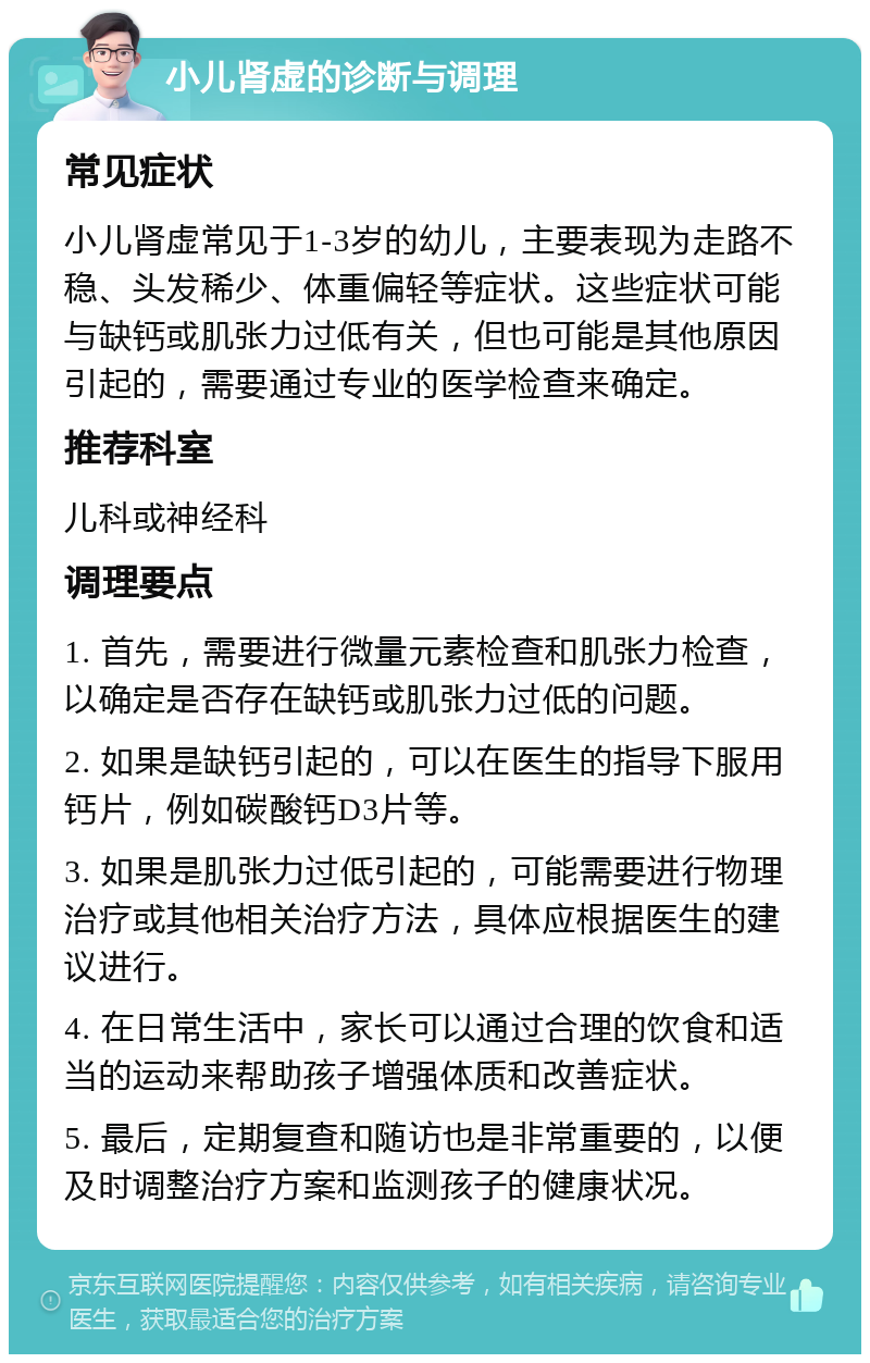 小儿肾虚的诊断与调理 常见症状 小儿肾虚常见于1-3岁的幼儿，主要表现为走路不稳、头发稀少、体重偏轻等症状。这些症状可能与缺钙或肌张力过低有关，但也可能是其他原因引起的，需要通过专业的医学检查来确定。 推荐科室 儿科或神经科 调理要点 1. 首先，需要进行微量元素检查和肌张力检查，以确定是否存在缺钙或肌张力过低的问题。 2. 如果是缺钙引起的，可以在医生的指导下服用钙片，例如碳酸钙D3片等。 3. 如果是肌张力过低引起的，可能需要进行物理治疗或其他相关治疗方法，具体应根据医生的建议进行。 4. 在日常生活中，家长可以通过合理的饮食和适当的运动来帮助孩子增强体质和改善症状。 5. 最后，定期复查和随访也是非常重要的，以便及时调整治疗方案和监测孩子的健康状况。